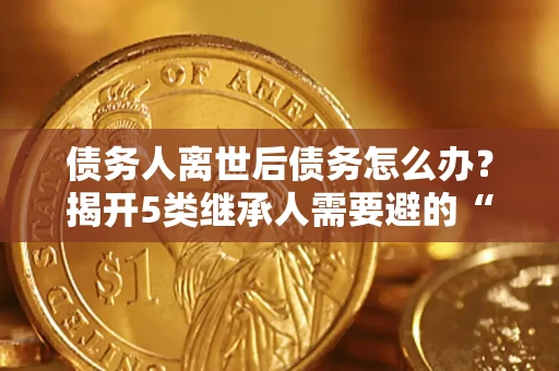 北京债务人离世后债务怎么办？揭开5类继承人需要避的“坑”