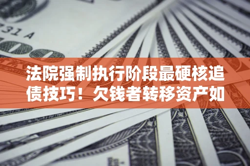 北京法院强制执行阶段最硬核追债技巧！欠钱者转移资产如何破解？