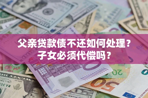 北京父亲贷款债不还如何处理？子女必须代偿吗？