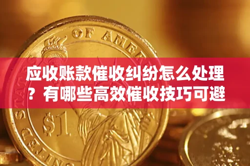 北京应收账款催收纠纷怎么处理？有哪些高效催收技巧可避免坏账？